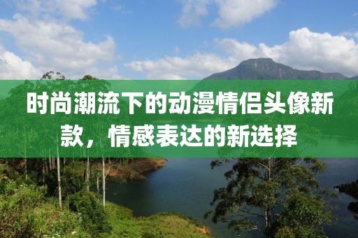 時(shí)尚潮流下的動(dòng)漫情侶頭像新款，情感表達(dá)的新選擇