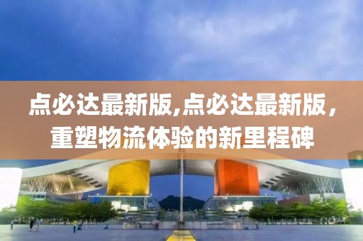 點必達最新版,點必達最新版，重塑物流體驗的新里程碑