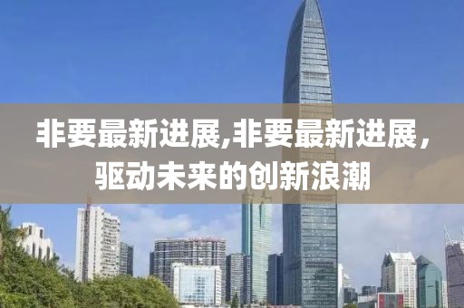 非要最新進(jìn)展,非要最新進(jìn)展，驅(qū)動(dòng)未來的創(chuàng)新浪潮