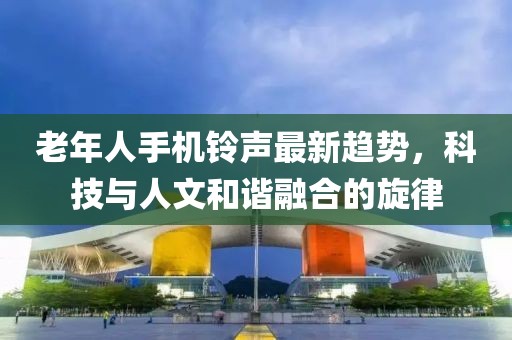 老年人手機(jī)鈴聲最新趨勢，科技與人文和諧融合的旋律