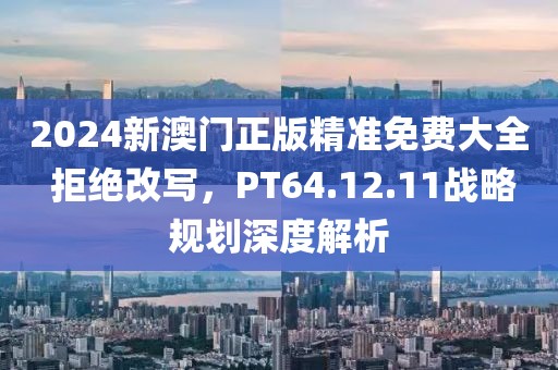 2024新澳門正版精準(zhǔn)免費(fèi)大全 拒絕改寫，PT64.12.11戰(zhàn)略規(guī)劃深度解析