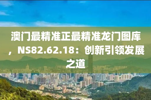 澳門最精準(zhǔn)正最精準(zhǔn)龍門圖庫，NS82.62.18：創(chuàng)新引領(lǐng)發(fā)展之道