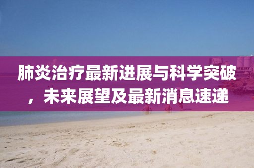 肺炎治療最新進展與科學(xué)突破，未來展望及最新消息速遞