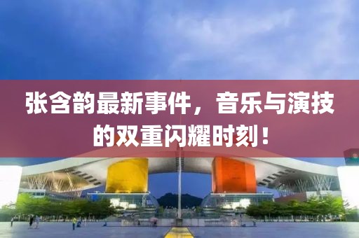 張含韻最新事件，音樂與演技的雙重閃耀時(shí)刻！