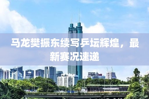 馬龍樊振東續(xù)寫(xiě)乒壇輝煌，最新賽況速遞
