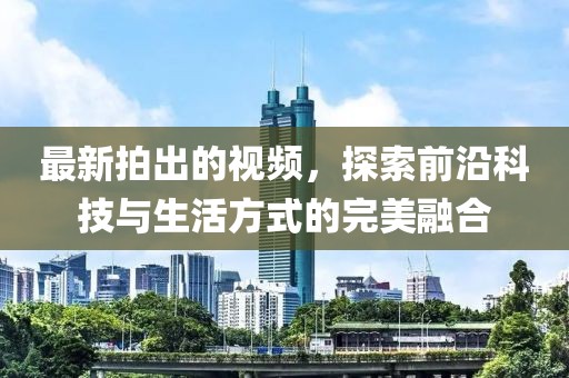 最新拍出的視頻，探索前沿科技與生活方式的完美融合