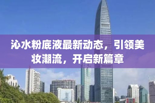 沁水粉底液最新動態(tài)，引領(lǐng)美妝潮流，開啟新篇章
