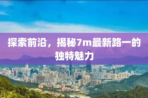 探索前沿，揭秘7m最新路一的獨(dú)特魅力