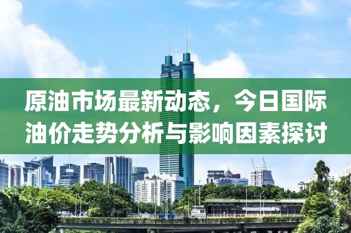 原油市場(chǎng)最新動(dòng)態(tài)，今日國(guó)際油價(jià)走勢(shì)分析與影響因素探討