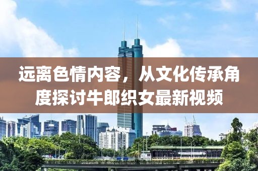 遠(yuǎn)離色情內(nèi)容，從文化傳承角度探討牛郎織女最新視頻