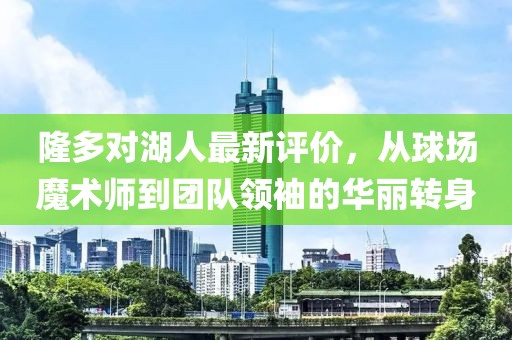 隆多對湖人最新評價，從球場魔術(shù)師到團隊領(lǐng)袖的華麗轉(zhuǎn)身