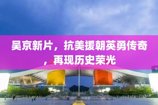 吳京新片，抗美援朝英勇傳奇，再現(xiàn)歷史榮光