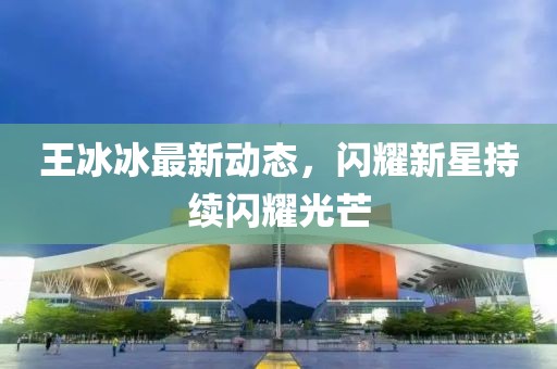 王冰冰最新動態(tài)，閃耀新星持續(xù)閃耀光芒