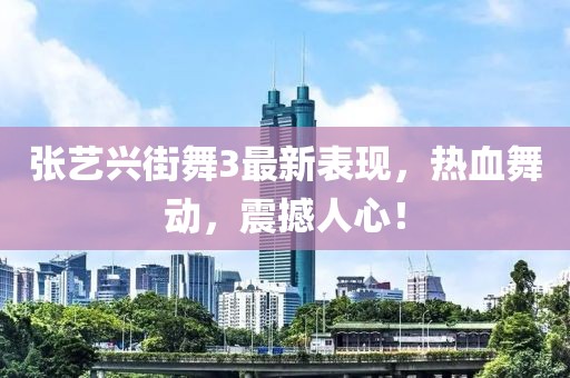 張藝興街舞3最新表現(xiàn)，熱血舞動，震撼人心！