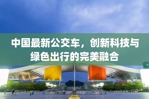 中國最新公交車，創(chuàng)新科技與綠色出行的完美融合