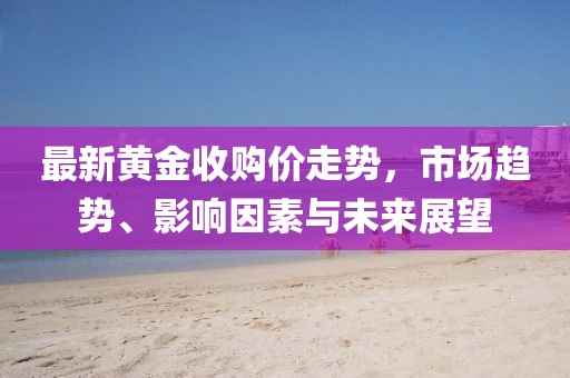 最新黃金收購價走勢，市場趨勢、影響因素與未來展望