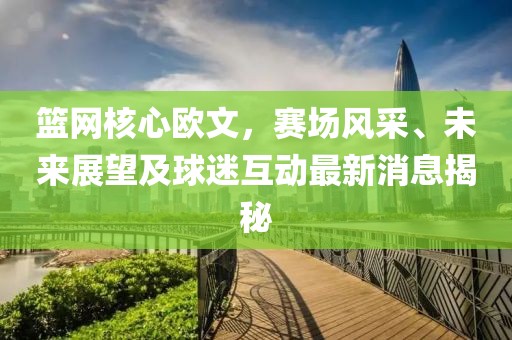 籃網(wǎng)核心歐文，賽場風(fēng)采、未來展望及球迷互動最新消息揭秘