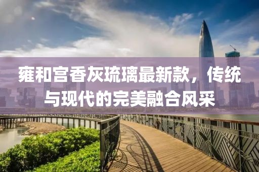 雍和宮香灰琉璃最新款，傳統(tǒng)與現(xiàn)代的完美融合風采