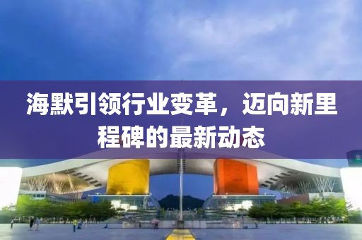 海默引領(lǐng)行業(yè)變革，邁向新里程碑的最新動(dòng)態(tài)