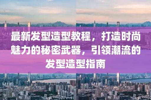 最新發(fā)型造型教程，打造時尚魅力的秘密武器，引領(lǐng)潮流的發(fā)型造型指南