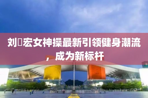 劉畊宏女神操最新引領健身潮流，成為新標桿