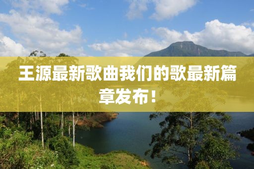 王源最新歌曲我們的歌最新篇章發(fā)布！