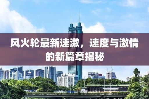 風(fēng)火輪最新速激，速度與激情的新篇章揭秘