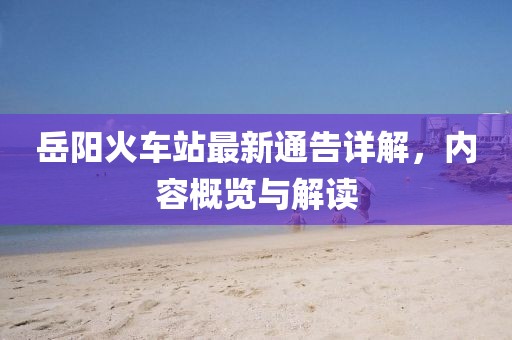 岳陽火車站最新通告詳解，內(nèi)容概覽與解讀