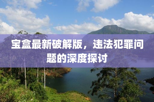 寶盒最新破解版，違法犯罪問題的深度探討