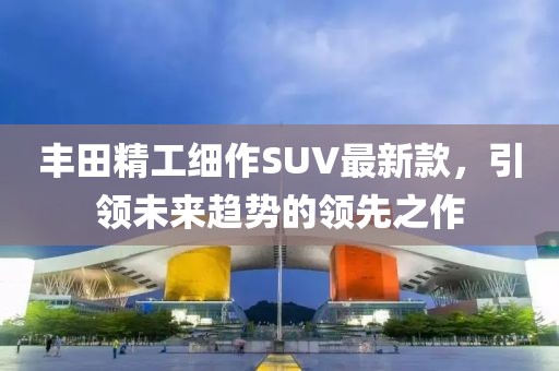 豐田精工細(xì)作SUV最新款，引領(lǐng)未來趨勢的領(lǐng)先之作