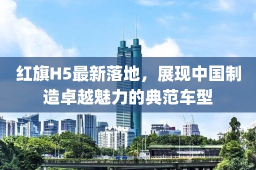 紅旗H5最新落地，展現(xiàn)中國制造卓越魅力的典范車型