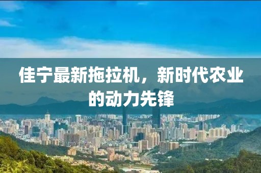 佳寧最新拖拉機(jī)，新時代農(nóng)業(yè)的動力先鋒