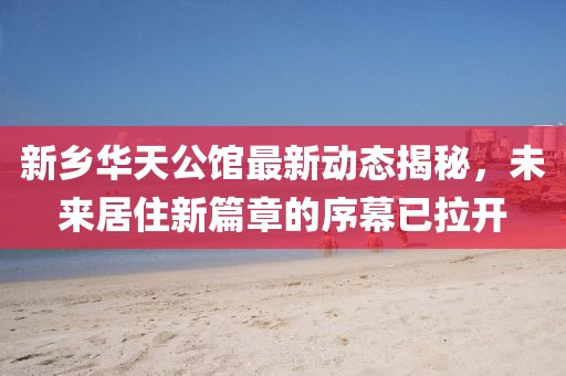 新鄉(xiāng)華天公館最新動(dòng)態(tài)揭秘，未來(lái)居住新篇章的序幕已拉開(kāi)
