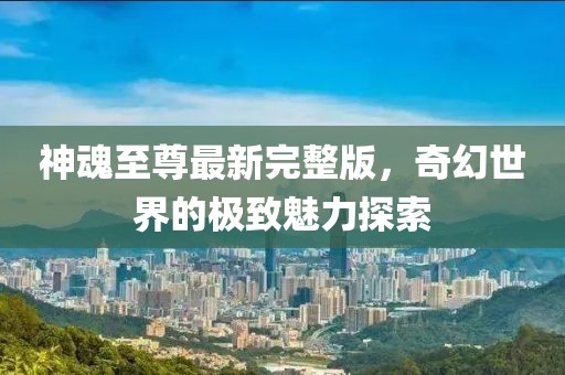 神魂至尊最新完整版，奇幻世界的極致魅力探索