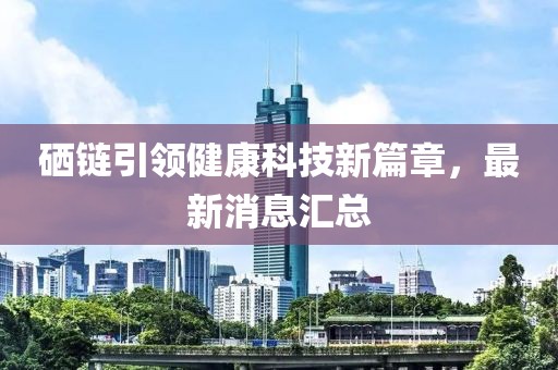 硒鏈引領(lǐng)健康科技新篇章，最新消息匯總