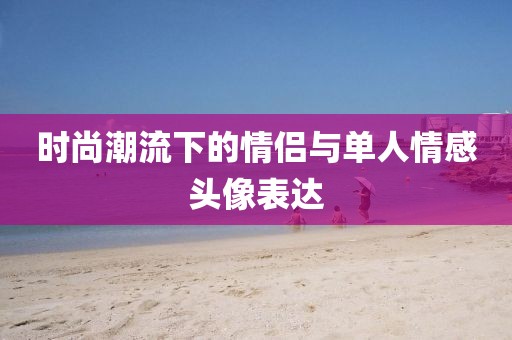 時(shí)尚潮流下的情侶與單人情感頭像表達(dá)