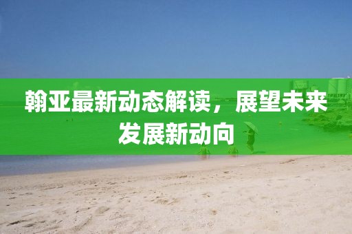 翰亞最新動(dòng)態(tài)解讀，展望未來發(fā)展新動(dòng)向