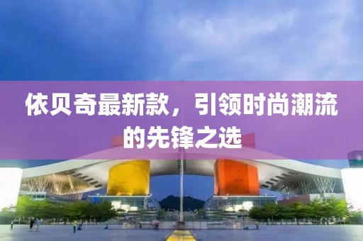 依貝奇最新款，引領(lǐng)時(shí)尚潮流的先鋒之選
