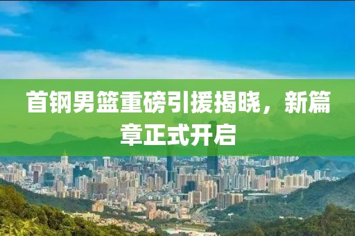 首鋼男籃重磅引援揭曉，新篇章正式開啟