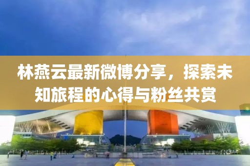 林燕云最新微博分享，探索未知旅程的心得與粉絲共賞