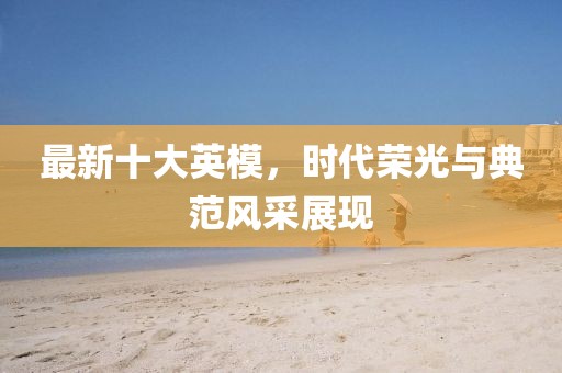 最新十大英模，時(shí)代榮光與典范風(fēng)采展現(xiàn)