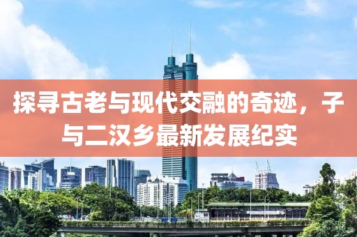 探尋古老與現(xiàn)代交融的奇跡，子與二漢鄉(xiāng)最新發(fā)展紀實
