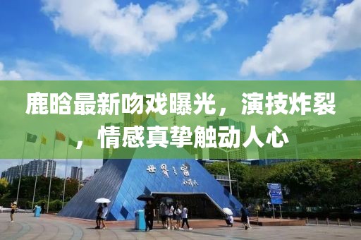 鹿晗最新吻戲曝光，演技炸裂，情感真摯觸動人心