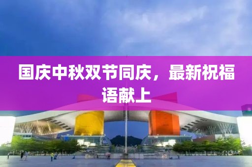 國(guó)慶中秋雙節(jié)同慶，最新祝福語(yǔ)獻(xiàn)上
