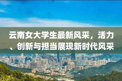 云南女大學(xué)生最新風(fēng)采，活力、創(chuàng)新與擔(dān)當(dāng)展現(xiàn)新時(shí)代風(fēng)采