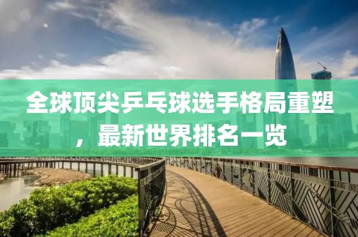 全球頂尖乒乓球選手格局重塑，最新世界排名一覽
