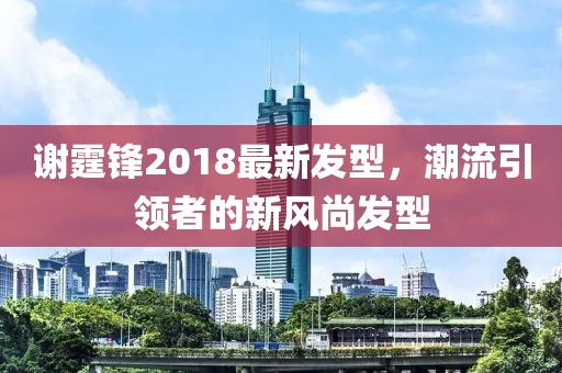 謝霆鋒2018最新發(fā)型，潮流引領(lǐng)者的新風(fēng)尚發(fā)型