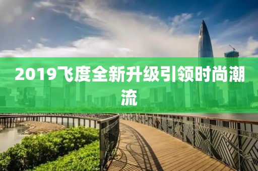 2019飛度全新升級引領(lǐng)時尚潮流