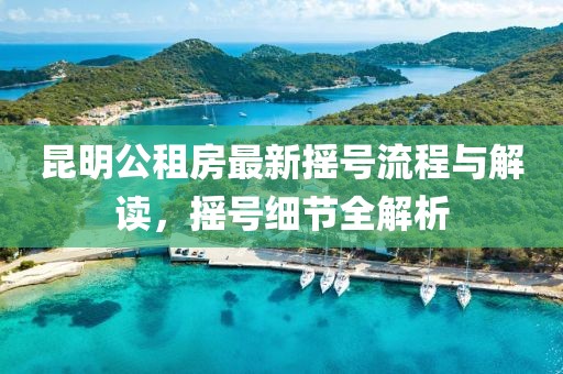 昆明公租房最新?lián)u號(hào)流程與解讀，搖號(hào)細(xì)節(jié)全解析
