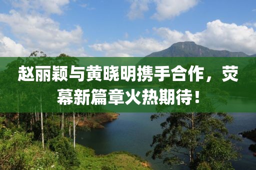 趙麗穎與黃曉明攜手合作，熒幕新篇章火熱期待！